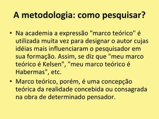 A metodologia: comopesquisar?Na academia a expressão "marco teórico" é utilizada muita vez para designar o autor cujas idéias mais influenciaram o pesquisador em sua formação. Assim, se diz que "meu marco teórico é Kelsen", "meu marco teórico é Habermas", etc.Marco teórico, porém, é uma concepção teórica da realidade concebida ou consagrada na obra de determinado pensador.
