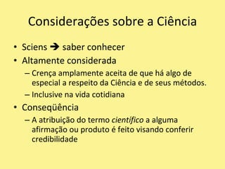 Sciens  saber conhecerAltamente consideradaCrença amplamente aceita de que há algo de especial a respeito da Ciência e de seus métodos.Inclusive na vida cotidianaConseqüênciaA atribuição do termo científico a alguma afirmação ou produto é feito visando conferir credibilidadeConsiderações sobre a Ciência