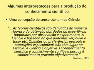 Uma concepção de senso comum da Ciência“... As teorias científicas são derivadas de maneira rigorosa da obtenção dos dados da experiência adquiridos por observação e experimento. A Ciência é baseada no que podemos ver, ouvir e tocar etc. Opiniões ou preferências pessoais e suposições especulativas não têm lugar na Ciência. A Ciência é objetiva. O conhecimento científico é conhecimento confiável porque é conhecimento provado objetivamente.”Chalmers, 1993Algumas interpretações para a produção do conhecimento científico