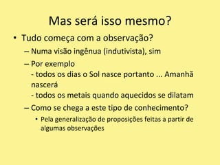 Tudo começa com a observação?Numa visão ingênua (indutivista), simPor exemplo- todos os dias o Sol nasce portanto ... Amanhã nascerá- todos os metais quando aquecidos se dilatamComo se chega a este tipo de conhecimento?Pela generalização de proposições feitas a partir de algumas observaçõesMas será isso mesmo?