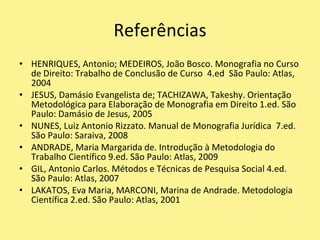 ReferênciasHENRIQUES, Antonio; MEDEIROS, João Bosco. Monografia no Curso de Direito: Trabalho de Conclusão de Curso  4.ed  São Paulo: Atlas, 2004JESUS, Damásio Evangelista de; TACHIZAWA, Takeshy. Orientação Metodológica para Elaboração de Monografia em Direito 1.ed. São Paulo: Damásio de Jesus, 2005NUNES, Luiz Antonio Rizzato. Manual de MonografiaJurídica  7.ed. São Paulo: Saraiva, 2008ANDRADE, Maria Margarida de. Introdução à Metodologia do Trabalho Científico 9.ed. São Paulo: Atlas, 2009GIL, Antonio Carlos. Métodos e Técnicas de Pesquisa Social 4.ed. São Paulo: Atlas, 2007LAKATOS, Eva Maria, MARCONI, Marina de Andrade. MetodologiaCientífica 2.ed. São Paulo: Atlas, 2001