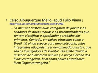 Celso Albuquerque Mello, apud Tulio Viana (http://jus2.uol.com.br/doutrina/texto.asp?id=3983)"A meu ver existem duas categorias de juristas: os criadores de novas teorias e os sistematizadores que tentam classificar e aprofundar o trabalho dos primeiros. Contudo, em países atrasados como o Brasil, há ainda espaço para uma categoria, cujos integrantes não podem ser denominados juristas, que são os ‘divulgadores de Direito’. Ela existe devido à ausência de bibliotecas públicas, o preço elevado dos livros estrangeiros, bem como poucos estudantes lêem língua estrangeira."