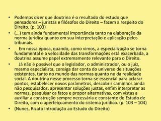 Podemos dizer que doutrina é o resultado do estudo que pensadores – juristas e filósofos do Direito – fazem a respeito do Direito. (p. 103)(...) tem ainda fundamental importância tanto na elaboração da norma jurídica quanto em sua interpretação e aplicação pelos tribunais.    Em nossa época, quando, como vimos, a especialização se torna fundamental e a velocidade das transformações está exacerbada, a doutrina assume papel extremamente relevante para o Direito.    Já não é possível que o legislador, o administrador, ou o juiz, mesmo especialista, consiga dar conta do universo de situações existentes, tanto no mundo das normas quanto no da realidade social. A doutrina nesse processo torna-se essencial para aclarar pontos, estabelecer novos parâmetros, descobrir caminhos ainda não pesquisados, apresentar soluções justas, enfim interpretar as normas, pesquisar os fatos e propor alternativas, com vistas a auxiliar a construção sempre necessária e constante do Estado de Direito, com o aperfeiçoamento do sistema jurídico. (p. 103 – 104)(Nunes, Rizato Introdução ao Estudo do Direito)