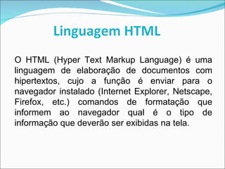 Linguagem HTML O HTML (Hyper Text Markup Language) é uma linguagem de elaboração de documentos com hipertextos, cujo a função é enviar para o navegador instalado (Internet Explorer, Netscape, Firefox, etc.) comandos de formatação que informem ao navegador qual é o tipo de informação que deverão ser exibidas na tela. 