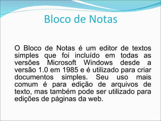Bloco de Notas O Bloco de Notas é um editor de textos simples que foi incluído em todas as versões Microsoft Windows desde a versão 1.0 em 1985 e é utilizado para criar documentos simples. Seu uso mais comum é para edição de arquivos de texto, mas também pode ser utilizado para edições de páginas da web. 