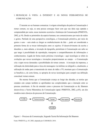 4
1. MUDANÇAS À VISTA: A INTERNET E AS NOVAS FERRAMENTAS DE
COMUNICAÇÃO
É inerente ao ser humano comunicar. A origem etimológica da palavra Comunicação é
tornar comum, ou seja, se uma pessoa consegue fazer com que sua ideia seja captada e
compreendida por outra, nesse momento ocorreria o fenômeno da Comunicação (PIMENTA,
2002, p.19). Desde os primórdios da espécie humana, nos comunicávamos por meio de ruídos
e gestos. Partindo de uma perspectiva cronológica, a Comunicação primitiva, por meio de
gestos e sons – sem ainda se chegar ao estabelecimento da fala –, pode ser considerada a
primeira forma de se trocar informações entre os sujeitos. O desenvolvimento da escrita e
desenhos e, mais adiante, a invenção da tipografia, permitiram à Comunicação um salto no
que tange à possibilidade de reprodução, transporte e compartilhamento de informações e
conhecimentos. Ligada de forma muito próxima à tecnologia - aqui tecnologia se refere às
evoluções que novas tecnologias e invenções proporcionaram ao campo – a Comunicação
cria e supre novas demandas e possibilidades de tornar comum. A invenção da imprensa, a
utilização da eletricidade para a troca de mensagens via telefone ou telégrafo e, atualmente, a
utilização de ondas para a transmissão de sinais de rádio e TV, mostram que a Comunicação
se beneficia e, de certa forma, se apropria de novas tecnologias para cumprir sua definição
conceitual: tornar comum.
Da mesma forma que a Comunicação avança ao longo das décadas, as teorias que
estudam este campo também se aprofundam nas complexidades que a interação entre as
pessoas constituem. A fim de entender como o processo de Comunicação se dá, Shannon
desenvolveu a Teoria Matemática de Comunicação (apud. PIMENTA, 2002, p.45), um dos
modelos mais clássicos do processo de Comunicação.
Figura 1 – Processo de Comunicação, Segundo Teoria De Informação De Shannon
Fonte: PIMENTA, p. 45, 2002, adaptada por CAMARGO, 2010.
 