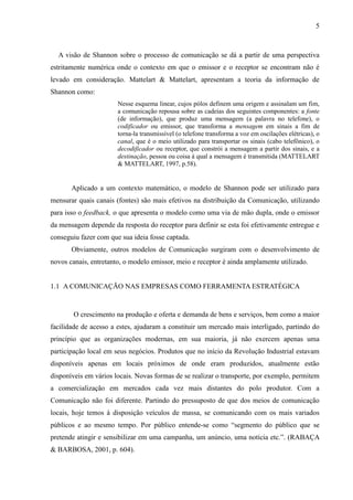 5
A visão de Shannon sobre o processo de comunicação se dá a partir de uma perspectiva
estritamente numérica onde o contexto em que o emissor e o receptor se encontram não é
levado em consideração. Mattelart & Mattelart, apresentam a teoria da informação de
Shannon como:
Nesse esquema linear, cujos pólos definem uma origem e assinalam um fim,
a comunicação repousa sobre as cadeias dos seguintes componentes: a fonte
(de informação), que produz uma mensagem (a palavra no telefone), o
codificador ou emissor, que transforma a mensagem em sinais a fim de
torna-la transmissível (o telefone transforma a voz em oscilações elétricas), o
canal, que é o meio utilizado para transportar os sinais (cabo telefônico), o
decodificador ou receptor, que constrói a mensagem a partir dos sinais, e a
destinação, pessoa ou coisa à qual a mensagem é transmitida (MATTELART
& MATTELART, 1997, p.58).
Aplicado a um contexto matemático, o modelo de Shannon pode ser utilizado para
mensurar quais canais (fontes) são mais efetivos na distribuição da Comunicação, utilizando
para isso o feedback, o que apresenta o modelo como uma via de mão dupla, onde o emissor
da mensagem depende da resposta do receptor para definir se esta foi efetivamente entregue e
conseguiu fazer com que sua ideia fosse captada.
Obviamente, outros modelos de Comunicação surgiram com o desenvolvimento de
novos canais, entretanto, o modelo emissor, meio e receptor é ainda amplamente utilizado.
1.1 A COMUNICAÇÃO NAS EMPRESAS COMO FERRAMENTA ESTRATÉGICA
O crescimento na produção e oferta e demanda de bens e serviços, bem como a maior
facilidade de acesso a estes, ajudaram a constituir um mercado mais interligado, partindo do
princípio que as organizações modernas, em sua maioria, já não exercem apenas uma
participação local em seus negócios. Produtos que no início da Revolução Industrial estavam
disponíveis apenas em locais próximos de onde eram produzidos, atualmente estão
disponíveis em vários locais. Novas formas de se realizar o transporte, por exemplo, permitem
a comercialização em mercados cada vez mais distantes do polo produtor. Com a
Comunicação não foi diferente. Partindo do pressuposto de que dos meios de comunicação
locais, hoje temos à disposição veículos de massa, se comunicando com os mais variados
públicos e ao mesmo tempo. Por público entende-se como “segmento do público que se
pretende atingir e sensibilizar em uma campanha, um anúncio, uma notícia etc.”. (RABAÇA
& BARBOSA, 2001, p. 604).
 