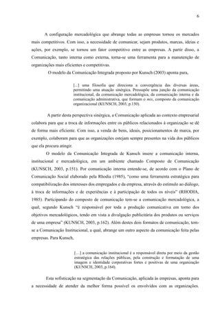 6
A configuração mercadológica que abrange todas as empresas tornou os mercados
mais competitivos. Com isso, a necessidade de comunicar, sejam produtos, marcas, ideias e
ações, por exemplo, se tornou um fator competitivo entre as empresas. A partir disso, a
Comunicação, tanto interna como externa, torna-se uma ferramenta para a manutenção de
organizações mais eficientes e competitivas.
O modelo da Comunicação Integrada proposto por Kunsch (2003) aponta para,
[...] uma filosofia que direciona a convergência das diversas áreas,
permitindo uma atuação sinérgica. Pressupõe uma junção da comunicação
institucional, da comunicação mercadológica, da comunicação interna e da
comunicação administrativa, que formam o mix, composto da comunicação
organizacional (KUNSCH, 2003, p.150).
A partir desta perspectiva sinérgica, a Comunicação aplicada ao contexto empresarial
colabora para que a troca de informações entre os públicos relacionados à organização se dê
de forma mais eficiente. Com isso, a venda de bens, ideais, posicionamentos de marca, por
exemplo, colaboram para que as organizações estejam sempre presentes na vida dos públicos
que ela procura atingir.
O modelo da Comunicação Integrada de Kunsch insere a comunicação interna,
institucional e mercadológica, em um ambiente chamado Composto de Comunicação
(KUNSCH, 2003, p.151). Por comunicação interna entende-se, de acordo com o Plano de
Comunicação Social elaborado pela Rhodia (1985), “como uma ferramenta estratégica para
compatibilização dos interesses dos empregados e da empresa, através do estímulo ao diálogo,
à troca de informações e de experiências e à participação de todos os níveis” (RHODIA,
1985). Participando do composto de comunicação tem-se a comunicação mercadológica, a
qual, segundo Kunsch “é responsável por toda a produção comunicativa em torno dos
objetivos mercadológicos, tendo em vista a divulgação publicitária dos produtos ou serviços
de uma empresa” (KUNSCH, 2003, p.162). Além destes dois formatos de comunicação, tem-
se a Comunicação Institucional, a qual, abrange um outro aspecto da comunicação feita pelas
empresas. Para Kunsch,
[…] a comunicação institucional é a responsável direta por meio da gestão
estratégica das relações públicas, pela construção e formatação de uma
imagem e identidade corporativas fortes e positivas de uma organização
(KUNSCH, 2003, p.164).
Esta sofisticação na segmentação da Comunicação, aplicada às empresas, aponta para
a necessidade de atender da melhor forma possível os envolvidos com as organizações.
 