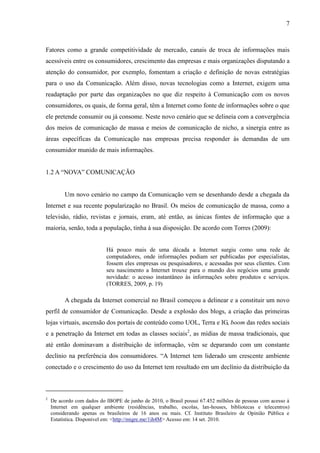 7
Fatores como a grande competitividade de mercado, canais de troca de informações mais
acessíveis entre os consumidores, crescimento das empresas e mais organizações disputando a
atenção do consumidor, por exemplo, fomentam a criação e definição de novas estratégias
para o uso da Comunicação. Além disso, novas tecnologias como a Internet, exigem uma
readaptação por parte das organizações no que diz respeito à Comunicação com os novos
consumidores, os quais, de forma geral, têm a Internet como fonte de informações sobre o que
ele pretende consumir ou já consome. Neste novo cenário que se delineia com a convergência
dos meios de comunicação de massa e meios de comunicação de nicho, a sinergia entre as
áreas específicas da Comunicação nas empresas precisa responder às demandas de um
consumidor munido de mais informações.
1.2 A “NOVA” COMUNICAÇÃO
Um novo cenário no campo da Comunicação vem se desenhando desde a chegada da
Internet e sua recente popularização no Brasil. Os meios de comunicação de massa, como a
televisão, rádio, revistas e jornais, eram, até então, as únicas fontes de informação que a
maioria, senão, toda a população, tinha à sua disposição. De acordo com Torres (2009):
Há pouco mais de uma década a Internet surgiu como uma rede de
computadores, onde informações podiam ser publicadas por especialistas,
fossem eles empresas ou pesquisadores, e acessadas por seus clientes. Com
seu nascimento a Internet trouxe para o mundo dos negócios uma grande
novidade: o acesso instantâneo às informações sobre produtos e serviços.
(TORRES, 2009, p. 19)
A chegada da Internet comercial no Brasil começou a delinear e a constituir um novo
perfil de consumidor de Comunicação. Desde a explosão dos blogs, a criação das primeiras
lojas virtuais, ascensão dos portais de conteúdo como UOL, Terra e IG, boom das redes sociais
e a penetração da Internet em todas as classes sociais2
, as mídias de massa tradicionais, que
até então dominavam a distribuição de informação, vêm se deparando com um constante
declínio na preferência dos consumidores. “A Internet tem liderado um crescente ambiente
conectado e o crescimento do uso da Internet tem resultado em um declínio da distribuição da
2
De acordo com dados do IBOPE de junho de 2010, o Brasil possui 67.452 milhões de pessoas com acesso à
Internet em qualquer ambiente (residências, trabalho, escolas, lan-houses, bibliotecas e telecentros)
considerando apenas os brasileiros de 16 anos ou mais. Cf. Instituto Brasileiro de Opinião Pública e
Estatística. Disponível em: <http://migre.me/1ih4M> Acesso em: 14 set. 2010.
 