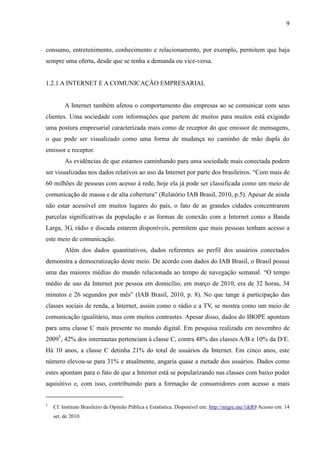 9
consumo, entretenimento, conhecimento e relacionamento, por exemplo, permitem que haja
sempre uma oferta, desde que se tenha a demanda ou vice-versa.
1.2.1 A INTERNET E A COMUNICAÇÃO EMPRESARIAL
A Internet também afetou o comportamento das empresas ao se comunicar com seus
clientes. Uma sociedade com informações que partem de muitos para muitos está exigindo
uma postura empresarial caracterizada mais como de receptor do que emissor de mensagens,
o que pode ser visualizado como uma forma de mudança no caminho de mão dupla do
emissor e receptor.
As evidências de que estamos caminhando para uma sociedade mais conectada podem
ser visualizadas nos dados relativos ao uso da Internet por parte dos brasileiros. “Com mais de
60 milhões de pessoas com acesso à rede, hoje ela já pode ser classificada como um meio de
comunicação de massa e de alta cobertura” (Relatório IAB Brasil, 2010, p.5). Apesar de ainda
não estar acessível em muitos lugares do país, o fato de as grandes cidades concentrarem
parcelas significativas da população e as formas de conexão com a Internet como a Banda
Larga, 3G, rádio e discada estarem disponíveis, permitem que mais pessoas tenham acesso a
este meio de comunicação.
Além dos dados quantitativos, dados referentes ao perfil dos usuários conectados
demonstra a democratização deste meio. De acordo com dados do IAB Brasil, o Brasil possui
uma das maiores médias do mundo relacionada ao tempo de navegação semanal. “O tempo
médio de uso da Internet por pessoa em domicílio, em março de 2010, era de 32 horas, 34
minutos e 26 segundos por mês” (IAB Brasil, 2010, p. 8). No que tange à participação das
classes sociais de renda, a Internet, assim como o rádio e a TV, se mostra como um meio de
comunicação igualitário, mas com muitos contrastes. Apesar disso, dados do IBOPE apontam
para uma classe C mais presente no mundo digital. Em pesquisa realizada em novembro de
20095
, 42% dos internautas pertenciam à classe C, contra 48% das classes A/B e 10% da D/E.
Há 10 anos, a classe C detinha 21% do total de usuários da Internet. Em cinco anos, este
número elevou-se para 31% e atualmente, angaria quase a metade dos usuários. Dados como
estes apontam para o fato de que a Internet está se popularizando nas classes com baixo poder
aquisitivo e, com isso, contribuindo para a formação de consumidores com acesso a mais
5
Cf. Instituto Brasileiro de Opinião Pública e Estatística. Disponível em: http://migre.me/1ikR9 Acesso em: 14
set. de 2010.
 
