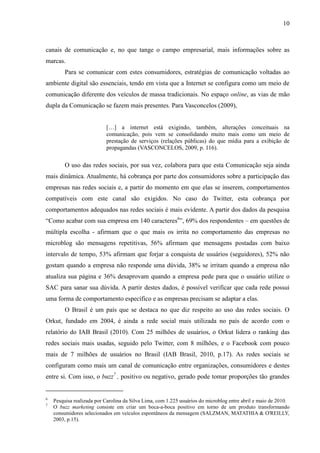 10
canais de comunicação e, no que tange o campo empresarial, mais informações sobre as
marcas.
Para se comunicar com estes consumidores, estratégias de comunicação voltadas ao
ambiente digital são essenciais, tendo em vista que a Internet se configura como um meio de
comunicação diferente dos veículos de massa tradicionais. No espaço online, as vias de mão
dupla da Comunicação se fazem mais presentes. Para Vasconcelos (2009),
[…] a internet está exigindo, também, alterações conceituais na
comunicação, pois vem se consolidando muito mais como um meio de
prestação de serviços (relações públicas) do que mídia para a exibição de
propagandas (VASCONCELOS, 2009, p. 116).
O uso das redes sociais, por sua vez, colabora para que esta Comunicação seja ainda
mais dinâmica. Atualmente, há cobrança por parte dos consumidores sobre a participação das
empresas nas redes sociais e, a partir do momento em que elas se inserem, comportamentos
compatíveis com este canal são exigidos. No caso do Twitter, esta cobrança por
comportamentos adequados nas redes sociais é mais evidente. A partir dos dados da pesquisa
“Como acabar com sua empresa em 140 caracteres6
”, 69% dos respondentes – em questões de
múltipla escolha - afirmam que o que mais os irrita no comportamento das empresas no
microblog são mensagens repetitivas, 56% afirmam que mensagens postadas com baixo
intervalo de tempo, 53% afirmam que forjar a conquista de usuários (seguidores), 52% não
gostam quando a empresa não responde uma dúvida, 38% se irritam quando a empresa não
atualiza sua página e 36% desaprovam quando a empresa pede para que o usuário utilize o
SAC para sanar sua dúvida. A partir destes dados, é possível verificar que cada rede possui
uma forma de comportamento específico e as empresas precisam se adaptar a elas.
O Brasil é um país que se destaca no que diz respeito ao uso das redes sociais. O
Orkut, fundado em 2004, é ainda a rede social mais utilizada no país de acordo com o
relatório do IAB Brasil (2010). Com 25 milhões de usuários, o Orkut lidera o ranking das
redes sociais mais usadas, seguido pelo Twitter, com 8 milhões, e o Facebook com pouco
mais de 7 milhões de usuários no Brasil (IAB Brasil, 2010, p.17). As redes sociais se
configuram como mais um canal de comunicação entre organizações, consumidores e destes
entre si. Com isso, o buzz7
, positivo ou negativo, gerado pode tomar proporções tão grandes
6
Pesquisa realizada por Carolina da Silva Lima, com 1.225 usuários do microblog entre abril e maio de 2010.
7
O buzz marketing consiste em criar um boca-a-boca positivo em torno de um produto transformando
consumidores selecionados em veículos espontâneos da mensagem (SALZMAN, MATATHIA & O'REILLY,
2003, p.15).
 