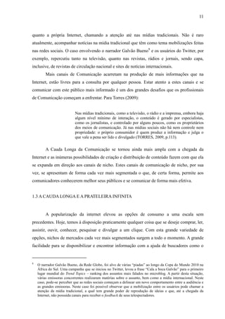 11
quanto a própria Internet, chamando a atenção até nas mídias tradicionais. Não é raro
atualmente, acompanhar notícias na mídia tradicional que têm como tema mobilizações feitas
nas redes sociais. O caso envolvendo o narrador Galvão Bueno8
e os usuários do Twitter, por
exemplo, repercutiu tanto na televisão, quanto nas revistas, rádios e jornais, sendo capa,
inclusive, de revistas de circulação nacional e sites de notícias internacionais.
Mais canais de Comunicação acarretam na produção de mais informações que na
Internet, estão livres para a consulta por qualquer pessoa. Estar atento a estes canais e se
comunicar com este público mais informado é um dos grandes desafios que os profissionais
de Comunicação começam a enfrentar. Para Torres (2009):
Nas mídias tradicionais, como a televisão, o rádio e a imprensa, embora haja
algum nível mínimo de interação, o conteúdo é gerado por especialistas,
como os jornalistas, e controlado por alguns poucos, como os proprietários
dos meios de comunicação. Já nas mídias sociais não há nem controle nem
propriedade: o próprio consumidor é quem produz a informação e julga o
que vale a pena ser lido e divulgado (TORRES, 2009, p.113).
A Cauda Longa da Comunicação se tornou ainda mais ampla com a chegada da
Internet e as inúmeras possibilidades de criação e distribuição de conteúdo fazem com que ela
se expanda em direção aos canais de nicho. Estes canais de comunicação de nicho, por sua
vez, se apresentam de forma cada vez mais segmentada o que, de certa forma, permite aos
comunicadores conhecerem melhor seus públicos e se comunicar de forma mais efetiva.
1.3 A CAUDA LONGA E A PRATELEIRA INFINITA
A popularização da internet elevou as opções de consumo a uma escala sem
precedentes. Hoje, temos à disposição praticamente qualquer coisa que se deseje comprar, ler,
assistir, ouvir, conhecer, pesquisar e divulgar a um clique. Com esta grande variedade de
opções, nichos de mercados cada vez mais segmentados surgem a todo o momento. A grande
facilidade para se disponibilizar e encontrar informação com a ajuda de buscadores como o
8
O narrador Galvão Bueno, da Rede Globo, foi alvo de várias “piadas” ao longo da Copa do Mundo 2010 na
África do Sul. Uma campanha que se iniciou no Twitter, levou a frase “Cala a boca Galvão” para o primeiro
lugar mundial do Trend Topics – ranking dos assuntos mais falados no microblog. A partir desta situação,
várias emissoras concorrentes realizaram matérias sobre o assunto, bem como a mídia internacional. Neste
caso, pode-se perceber que as redes sociais começam a delinear um novo comportamento entre a audiência e
as grandes emissoras. Neste caso foi possível observar que a mobilização entre os usuários pode chamar a
atenção da mídia tradicional, a qual tem grande poder de reprodução de ideias e que, até a chegada da
Internet, não possuída canais para receber o feedback de seus telespectadores.
 