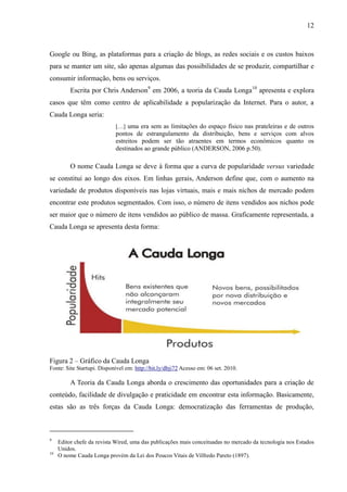 12
Google ou Bing, as plataformas para a criação de blogs, as redes sociais e os custos baixos
para se manter um site, são apenas algumas das possibilidades de se produzir, compartilhar e
consumir informação, bens ou serviços.
Escrita por Chris Anderson9
em 2006, a teoria da Cauda Longa10
apresenta e explora
casos que têm como centro de aplicabilidade a popularização da Internet. Para o autor, a
Cauda Longa seria:
[…] uma era sem as limitações do espaço físico nas prateleiras e de outros
pontos de estrangulamento da distribuição, bens e serviços com alvos
estreitos podem ser tão atraentes em termos econômicos quanto os
destinados ao grande público (ANDERSON, 2006 p.50).
O nome Cauda Longa se deve à forma que a curva de popularidade versus variedade
se constitui ao longo dos eixos. Em linhas gerais, Anderson define que, com o aumento na
variedade de produtos disponíveis nas lojas virtuais, mais e mais nichos de mercado podem
encontrar este produtos segmentados. Com isso, o número de itens vendidos aos nichos pode
ser maior que o número de itens vendidos ao público de massa. Graficamente representada, a
Cauda Longa se apresenta desta forma:
Figura 2 – Gráfico da Cauda Longa
Fonte: Site Startupi. Disponível em: http://bit.ly/dbji72 Acesso em: 06 set. 2010.
A Teoria da Cauda Longa aborda o crescimento das oportunidades para a criação de
conteúdo, facilidade de divulgação e praticidade em encontrar esta informação. Basicamente,
estas são as três forças da Cauda Longa: democratização das ferramentas de produção,
9
Editor chefe da revista Wired, uma das publicações mais conceituadas no mercado da tecnologia nos Estados
Unidos.
10
O nome Cauda Longa provém da Lei dos Poucos Vitais de Vilfredo Pareto (1897).
 