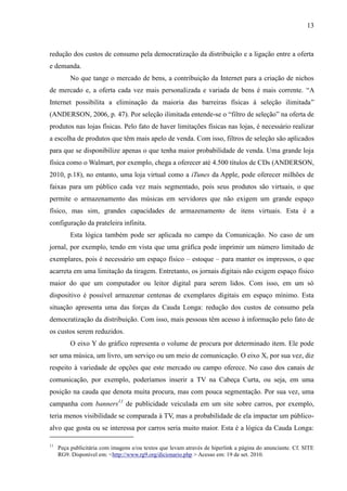13
redução dos custos de consumo pela democratização da distribuição e a ligação entre a oferta
e demanda.
No que tange o mercado de bens, a contribuição da Internet para a criação de nichos
de mercado e, a oferta cada vez mais personalizada e variada de bens é mais corrente. “A
Internet possibilita a eliminação da maioria das barreiras físicas à seleção ilimitada”
(ANDERSON, 2006, p. 47). Por seleção ilimitada entende-se o “filtro de seleção” na oferta de
produtos nas lojas físicas. Pelo fato de haver limitações físicas nas lojas, é necessário realizar
a escolha de produtos que têm mais apelo de venda. Com isso, filtros de seleção são aplicados
para que se disponibilize apenas o que tenha maior probabilidade de venda. Uma grande loja
física como o Walmart, por exemplo, chega a oferecer até 4.500 títulos de CDs (ANDERSON,
2010, p.18), no entanto, uma loja virtual como a iTunes da Apple, pode oferecer milhões de
faixas para um público cada vez mais segmentado, pois seus produtos são virtuais, o que
permite o armazenamento das músicas em servidores que não exigem um grande espaço
físico, mas sim, grandes capacidades de armazenamento de itens virtuais. Esta é a
configuração da prateleira infinita.
Esta lógica também pode ser aplicada no campo da Comunicação. No caso de um
jornal, por exemplo, tendo em vista que uma gráfica pode imprimir um número limitado de
exemplares, pois é necessário um espaço físico – estoque – para manter os impressos, o que
acarreta em uma limitação da tiragem. Entretanto, os jornais digitais não exigem espaço físico
maior do que um computador ou leitor digital para serem lidos. Com isso, em um só
dispositivo é possível armazenar centenas de exemplares digitais em espaço mínimo. Esta
situação apresenta uma das forças da Cauda Longa: redução dos custos de consumo pela
democratização da distribuição. Com isso, mais pessoas têm acesso à informação pelo fato de
os custos serem reduzidos.
O eixo Y do gráfico representa o volume de procura por determinado item. Ele pode
ser uma música, um livro, um serviço ou um meio de comunicação. O eixo X, por sua vez, diz
respeito à variedade de opções que este mercado ou campo oferece. No caso dos canais de
comunicação, por exemplo, poderíamos inserir a TV na Cabeça Curta, ou seja, em uma
posição na cauda que denota muita procura, mas com pouca segmentação. Por sua vez, uma
campanha com banners11
de publicidade veiculada em um site sobre carros, por exemplo,
teria menos visibilidade se comparada à TV, mas a probabilidade de ela impactar um público-
alvo que gosta ou se interessa por carros seria muito maior. Esta é a lógica da Cauda Longa:
11
Peça publicitária com imagens e/ou textos que levam através de hiperlink a página do anunciante. Cf. SITE
RG9. Disponível em: <http://www.rg9.org/dicionario.php > Acesso em: 19 de set. 2010.
 