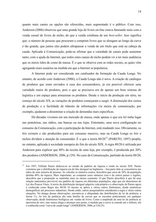 14
quanto mais canais ou opções são oferecidas, mais segmentado é o público. Com isso,
Anderson (2006) observou que uma grande loja de livros on-line estava faturando mais com a
venda casual de livros de nicho, do que a venda cotidiana de um best-seller. Isso significa
que: o número de pessoas que procuram e compram livros que se alongam ao longo da curva
é tão grande, que juntos eles podem ultrapassar a venda de um título que está na cabeça da
cauda. Aplicada à Comunicação, pode-se afirmar que a variedade de canais pode aumentar
tanto, com a ajuda da Internet, que todos estes canais de nicho podem vir a ter mais audiência
que os meios tidos de como de massa. É o que se observa com as redes sociais, as quais vêm
agregando mais usuários na medida em que a Internet se populariza.
A Internet pode ser considerada um catalisador da formação da Cauda Longa. No
entanto, de acordo com Anderson (2006), a Cauda Longa não é nova. A criação de catálogos
de produtos que eram enviados à casa dos consumidores, já era possível oferecer uma
variedade maior de produtos, pois o que se precisava era de apenas um bom sistema de
logística e um espaço para armazenar os produtos. Desde o início da produção em série, no
começo do século XX, as variações de produtos começaram a surgir. A diminuição dos custos
de produção e a facilidade de trânsito de informações via meios de comunicação, por
exemplo, ajudaram a disseminar a criação de demandas mais específicas.
Há décadas vivemos em um mercado de massa, onde apenas o que era hit tinha lugar
nas prateleiras, nas rádios, nas bancas ou nas lojas. Entretanto, uma nova configuração no
consumo da Comunicação, com a participação da Internet, está mudando isso. Obviamente, os
hits existem e são produzidos para um consumo massivo, mas na Cauda Longa os hits e
nichos dividem a atenção do consumidor. É o que a teoria 80/2012
(PARETO, 1897) propõe,
no entanto, aplicada à sociedade europeia do fim do século XIX. A regra 80/20 é utilizada por
Anderson para explicar que 80% da receita de uma loja, por exemplo, é produzida por 20%
dos produtos (ANDERSON, 2006, p.129). No caso da Comunicação, partindo da teoria 80/20,
12
Em 1897, Vilfredo Pareto dedicou-se ao estudo de padrões de riqueza e renda no século XIX. Pareto
constatou que a distribuição da riqueza era de fato desigual na Inglaterra – boa parte dela se concentrava nas
mãos de uma minoria de pessoas. Ao calcular os números exatos, descobriu que cerca de 20% da população
detinha 80% da riqueza. Mais importante, ao comparar esses números com o de outros países e regiões,
descobriu que a proporção se mantinha mais ou menos constante. O que Pareto descobriu é que há uma
relação matemática previsível nos padrões de riqueza em diferentes populações, algo que ele denominou de
Lei dos Poucos Vitais. A teoria da distribuição desigual adquiriu vida própria e a observação de Pareto agora
é conhecida como Regra dos 80/20. O mesmo se aplica a vários outros fenômenos, desde estatísticas
demográficas até processos industriais. Desde então, outros pesquisadores estenderam a regra a várias outras
situações. No âmago dessas observações, encontra-se a ubiquidade das distribuições de lei de potência, a
forma 1/x. As leis de potência são uma família de curvas que se encontra praticamente em qualquer
observação, desde fenômenos biológicos até vendas de livros. Como a amplitude de uma lei de potência se
aproxima de zero, mas nunca chega a alcançar esse ponto, à medida que a curva se estende até o infinito, ela
é conhecida como “curva de cauda longa” (ANDERSON, 2006, p.124-25).
 