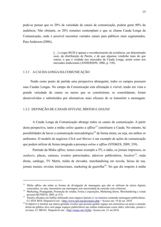 15
pode-se pensar que os 20% de variedade de canais de comunicação, podem gerar 80% da
audiência. Não obstante, os 20% restantes contemplam o que se chama Cauda Longa da
Comunicação, onde é possível encontrar variados canais para públicos mais segmentados.
Para Anderson (2006),
[…] a regra 80/20 é apenas o reconhecimento da existência, em determinado
caso, da distribuição de Pareto, e de que algumas venderão mais do que
outras, o que é verdade nos mercados de Cauda Longa, assim como nos
mercados tradicionais (ANDERSON, 2006, p. 130).
1.3.1 A CAUDA LONGA DA COMUNICAÇÃO
Tendo como ponto de partida uma perspectiva abrangente, todos os campos possuem
suas Caudas Longas. No campo da Comunicação esta afirmação é visível, tendo em vista a
grande variedade de canais ou meios que se constituíram, se consolidaram, foram
desenvolvidos e substituídos por alternativas mais eficazes de se transmitir a mensagem.
1.3.2 DEFINIÇÃO DE CANAIS OFFLINE, MISTOS E ONLINE
A Cauda Longa da Comunicação abrange todos os canais de comunicação. A partir
desta perspectiva, tanto a mídia online quanto a offline13
constituem a Cauda. No entanto, há
possibilidades de haver a comunicação mercadológica14
de forma mista, ou seja, em ambos os
ambientes. O modelo de negócios Click and Mortar é um exemplo de ações de comunicação
que podem utilizar de forma integrada a presença online e offline (STOKES, 2009, 339).
Partindo da Mídia offline, temos como exemplo a TV, o rádio, os jornais impressos, os
outdoors, placas, cartazes, eventos patrocinados, adesivos publicitários, busdoor15
, mala
direta, catálogo, TV Metrô, mídia de elevador, merchandising em novela, faixas de rua,
jornais murais, revistas institucionais, marketing de guerrilha16
. No que diz respeito à mídia
13
Mídia offline são todas as formas de divulgação de mensagens que não se utilizam de meios digitais
conectados, ou seja, transmitem sua mensagem sem necessidade de conexão com a Internet.
14
Marketing, Propaganda, Promoção de vendas, Feiras e exposições, Marketing direto, Merchandising e venda
pessoal (KUNSCH, 2003, p.151).
15
Painéis afixados em ônibus utilizando seus espaços laterais e/ ou traseiros contendo mensagens publicitárias.
Cf. SITE RG9. Disponível em: <http://www.rg9.org/dicionario.php > Acesso em: 19 de set. 2010.
16
O objetivo é mostrar sua marca gerando eventos que possam ganhar espaço nos noticiários ou atrair a atenção
direta do público alvo sem pagar espaços publicitários nas mídias tradicionais como rádio, televisão, jornais e
revistas. Cf. BR101. Disponível em: <http://migre.me/1Ej0q> Acesso em: 21 set.2010.
 