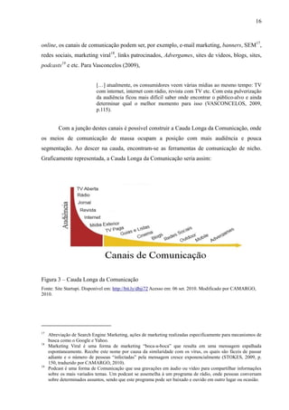 16
online, os canais de comunicação podem ser, por exemplo, e-mail marketing, banners, SEM17
,
redes sociais, marketing viral18
, links patrocinados, Advergames, sites de vídeos, blogs, sites,
podcasts19
e etc. Para Vasconcelos (2009),
[…] atualmente, os consumidores veem várias mídias ao mesmo tempo: TV
com internet, internet com rádio, revista com TV etc. Com esta pulverização
da audiência ficou mais difícil saber onde encontrar o público-alvo e ainda
determinar qual o melhor momento para isso (VASCONCELOS, 2009,
p.115).
Com a junção destes canais é possível construir a Cauda Longa da Comunicação, onde
os meios de comunicação de massa ocupam a posição com mais audiência e pouca
segmentação. Ao descer na cauda, encontram-se as ferramentas de comunicação de nicho.
Graficamente representada, a Cauda Longa da Comunicação seria assim:
Figura 3 – Cauda Longa da Comunicação
Fonte: Site Startupi. Disponível em: http://bit.ly/dbji72 Acesso em: 06 set. 2010. Modificado por CAMARGO,
2010.
17
Abreviação de Search Engine Marketing, ações de marketing realizadas especificamente para mecanismos de
busca como o Google e Yahoo.
18
Marketing Viral é uma forma de marketing “boca-a-boca” que resulta em uma mensagem espalhada
espontaneamente. Recebe este nome por causa da similaridade com os vírus, os quais são fáceis de passar
adiante e o número de pessoas “infectadas” pela mensagem cresce exponencialmente (STOKES, 2009, p.
150, traduzido por CAMARGO, 2010).
19
Podcast é uma forma de Comunicação que usa gravações em áudio ou vídeo para compartilhar informações
sobre os mais variados temas. Um podcast se assemelha à um programa de rádio, onde pessoas conversam
sobre determinados assuntos, sendo que este programa pode ser baixado e ouvido em outro lugar ou ocasião.
 