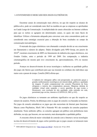 17
1.4 ENTENDENDO O MERCADO DOS JOGOS ELETRÔNICOS
Encontrar canais de comunicação mais efetivos, no que diz respeito ao alcance do
público-alvo, pode ser considerado mais fácil na medida em que as empresas se aprofundam
na Cauda Longa da Comunicação. A multiplicidade de canais oferecidos na Internet colabora
para que os nichos se agrupem em determinados canais, os quais são mais fáceis de
identificar. Utilizar a ferramenta adequada para conversar com estes consumidores pode ser
considerada uma estratégia essencial para a obtenção de bons resultados no campo da
comunicação mercadológica.
O mercado dos jogos eletrônicos vem chamando a atenção devido ao seu crescimento
em faturamento e número de adeptos. Dados divulgados pela NPD Group, em janeiro de
201020
, mostram crescimento de 400% no faturamento da indústria dos jogos eletrônicos, nos
Estados Unidos, entre o período de 1999 até 2009. Em comparação, a indústria
cinematográfica do mesmo país teve crescimento de, aproximadamente, 32% no mesmo
período.
Avanços no desenvolvimento de novas tecnologias e melhorias na qualidade gráfica
dos jogos são fatores que contribuem para que sua inserção no cotidiano dos indivíduos seja
maior com o passar do tempo. Castells (2003) afirma que:
A indústria do videogame offline está prosperando, em particular graças a
grandes melhoramentos tecnológicos em interatividade, gráficos e qualidade
da imagem. O poder computacional dos consoles Playstation da Sony
ultrapassa a maioria dos computadores pessoais. Máquinas desktop de
realidade virtual estão surgindo, e novos aparelhos de jogo (como o
Dreamcast), com resolução de alta qualidade, estão entrando em rede,
permitindo jogo on-line, interativo (CASTELLS, 2003, p.162).
Os jogos eletrônicos se tornaram um ambiente significativo no que diz respeito ao
número de usuários. Porém, há diferenças entre os jogos de console e os baseados na Internet.
Por jogos de console entendem-se os jogos que não necessitam da Internet para funcionar.
Marcas como PlayStation, XboX 360 e Nintendo Wii são exemplos de consoles populares
atualmente. Neste ambiente offline, os consoles agregam um público com preferências mais
definidas, ou seja, que buscam, em sua maioria, mais desempenho e qualidade gráfica.
A crescente oferta de maior velocidade de conexão com a Internet e novas tecnologias
na área de desenvolvimento de jogos online permitiu que os jogos casuais se tornassem mais
20
NPD GROUP. Disponível em: <http://migre.me/1lKZp>. Acesso em: 19 set. 2010.
 