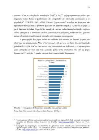 18
comuns. “Com a evolução das tecnologias Flash21
e Java22
, os jogos puramente online, que
requerem menos banda e performance do computador do internauta, começaram a se
popularizar” (TORRES, 2009, p.264). O termo “jogos casuais” se refere aos jogos que são
tipicamente baratos para se produzir, possuem um conceito simples e são fáceis de jogar. A
partir da maior facilidade de produção, redução de custos e melhorias na distribuição, os jogos
online começam a se tornar um canal de comunicação significativo, tendo em vista que este
campo oferece diversas formas de interação entre marcas e consumidores.
A participação dos jogos online no cotidiano dos usuários da Internet já pode ser
observada em uma pesquisa State of the Internet with a Focus on Latin America realizada
pelo ComScore (2010). Com foco no mercado latino-americano de Internet, a pesquisa aponta
quais categorias de sites são mais acessadas pelos latino-americanos. Os sites de jogos
figuram na 15° posição. O quadro a seguir ilustra os resultados da pesquisa:
Quadro 1 – Categorias de Sites mais acessadas na América Latina
Fonte: State of the Internet with a focus on Latin America – 2010, p.14
21
Tecnologia que viabiliza adicionar animação e interatividade em páginas Web. Pode ser usada para publicar
conteúdos em diferentes mídias. Disponível em: WARAU <http://migre.me/1lLKw> Acesso em: 19 set.
2010.
22
Linguagem de programação, ou plataforma de aplicativos muito utilizada para desenvolvimento de
aplicativos para celular devido a sua aceitação em diversos sistemas operacionais. Disponível em: MOBILE
NEWS <http://migre.me/1lLId> Acesso em: 19 set. 2010.
 
