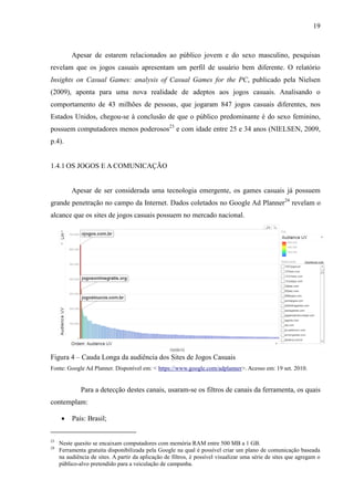 19
Apesar de estarem relacionados ao público jovem e do sexo masculino, pesquisas
revelam que os jogos casuais apresentam um perfil de usuário bem diferente. O relatório
Insights on Casual Games: analysis of Casual Games for the PC, publicado pela Nielsen
(2009), aponta para uma nova realidade de adeptos aos jogos casuais. Analisando o
comportamento de 43 milhões de pessoas, que jogaram 847 jogos casuais diferentes, nos
Estados Unidos, chegou-se à conclusão de que o público predominante é do sexo feminino,
possuem computadores menos poderosos23
e com idade entre 25 e 34 anos (NIELSEN, 2009,
p.4).
1.4.1 OS JOGOS E A COMUNICAÇÃO
Apesar de ser considerada uma tecnologia emergente, os games casuais já possuem
grande penetração no campo da Internet. Dados coletados no Google Ad Planner24
revelam o
alcance que os sites de jogos casuais possuem no mercado nacional.
Figura 4 – Cauda Longa da audiência dos Sites de Jogos Casuais
Fonte: Google Ad Planner. Disponível em: < https://www.google.com/adplanner>. Acesso em: 19 set. 2010.
Para a detecção destes canais, usaram-se os filtros de canais da ferramenta, os quais
contemplam:
 País: Brasil;
23
Neste quesito se encaixam computadores com memória RAM entre 500 MB a 1 GB.
24
Ferramenta gratuita disponibilizada pela Google na qual é possível criar um plano de comunicação baseada
na audiência de sites. A partir da aplicação de filtros, é possível visualizar uma série de sites que agregam o
público-alvo pretendido para a veiculação de campanha.
 