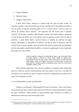 20
 Língua: Português;
 Interesses: Jogos;
 Categoria: Jogos Online.
A partir destes filtros, chegou-se à Cauda Longa dos sites de jogos casuais. Ao
visualizar o gráfico, é possível perceber que um site concentra 41,7% da audiência de todos os
sites do gênero. O segundo colocado detém 21,7% e o terceiro possui 13,4% do total. Em
número de usuários únicos mensais25
, isso representa 630 mil acessos para o primeiro
colocado, 330 mil para o segundo e 200 mil para o terceiro. Estes dados ajudam a comprovar
a teoria da regra dos 80/20, pois os três maiores sites do segmento somam 76,8% do total de
audiência. A partir destes dados é possível observar o tamanho da audiência dos jogos
casuais. Obviamente, se comparada à da Internet, este tipo de canal se apresenta como um
canal de nicho. Contudo, quando se procura realizar uma ação de comunicação mercadológica
onde há uma grande especificidade de público, este grau de segmentação é muito importante.
De acordo com Torres (2009):
Uma das grandes vantagens do marketing de jogos é que ele permite filtrar
de forma natural e eficiente as faixas etárias ligadas ao público-alvo.
Dependendo do tipo de jogo criado, a faixa etária que irá se interessar pelo
jogo mudará. Assim, ao contrário dos banners convencionais, os jogos são
mais seletivos e atendem melhor a campanhas muitos sensíveis a faixa etária
(TORRES, 2009, p. 264).
Neste mercado segmentado, mas com boa audiência, as empresas estão visualizando
uma nova forma de construir relacionamentos com seus clientes. Com isso, o mercado dos
Advergames vem crescendo no que diz respeito ao número de organizações que aderem a esta
forma de comunicação de nicho.
1.4.2 ADVERGAMES E GAME ADVERTISING
Realizar a conceituação e diferenciação dos termos Advergame e Game Advertising é
essencial para que haja a caracterização destas duas formas de comunicação dentro do campo
dos jogos eletrônicos. Ambos utilizam os jogos eletrônicos para comunicar, no entanto, se
diferenciam na forma que esta Comunicação é feita.
25 Número de pessoas que acessam um site ao longo do mês. Visitas realizadas por um mesmo IP não são
contabilizadas. Em linhas gerais, é o número de pessoas que acessaram o site.
 