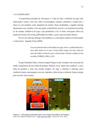 21
1.4.3 ADVERGAMES
A característica principal do Advergame é o fato de todo o ambiente do jogo estar
relacionado à marca. Com isso, todos os personagens, cenários, ambientes e enredo têm a
marca ou seus produtos como integrantes do cenário. Nesta modalidade, o jogador interage
diretamente com o produto. Com isso, pode se familiarizar com ele e, no momento da escolha
ou da compra, lembrar-se do jogo e dar preferência a ele. O nome Advergame deriva da
junção dos termos advertising, publicidade em inglês, e game, jogo no mesmo idioma.
Por ser um canal que abrange vários públicos, os Advergames podem ser direcionados
a várias faixas. Segundo Torres (2009):
Um caso particular dessa seletividade dos jogos online é a publicidade para a
faixa etária abaixo de 14 anos. É muito difícil atingir essa faixa etária por
meio das mídias na Internet, pois a maioria delas é focada no público jovem
ou adulto (TORRES, 2009, p. 265).
O jogo Tamanduá Ninja: aventura integral (Figura 6), por exemplo, tem como pano de
fundo o lançamento da nova linha de produtos Trakinas. Com “apelo mais saudável”, a nova
linha de produtos é feita com farinha integral. No jogo o alimento é utilizado como
combustível para o personagem, com isso, reproduz a ideia de que o alimento fornece energia
para executar várias tarefas.
Figura 5 – Advergame produzido para a nova linha de produtos da Trakinas.
Fonte: Site Trakinas. Disponível em: < http://migre.me/1lRja>. Acesso em 19 set. 2010.
 