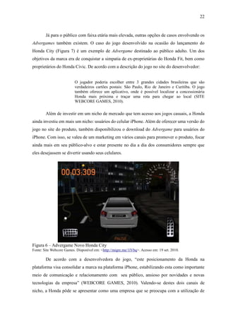 22
Já para o público com faixa etária mais elevada, outras opções de casos envolvendo os
Advergames também existem. O caso do jogo desenvolvido na ocasião do lançamento do
Honda City (Figura 7) é um exemplo de Advergame destinado ao público adulto. Um dos
objetivos da marca era de conquistar a simpatia de ex-proprietárias do Honda Fit, bem como
proprietários do Honda Civic. De acordo com a descrição do jogo no site do desenvolvedor:
O jogador poderia escolher entre 3 grandes cidades brasileiras que são
verdadeiros cartões postais: São Paulo, Rio de Janeiro e Curitiba. O jogo
também oferece um aplicativo, onde é possível localizar a concessionária
Honda mais próxima e traçar uma rota para chegar ao local (SITE
WEBCORE GAMES, 2010).
Além de investir em um nicho de mercado que tem acesso aos jogos casuais, a Honda
ainda investiu em mais um nicho: usuários do celular iPhone. Além de oferecer uma versão do
jogo no site do produto, também disponibilizou o download do Advergame para usuários do
iPhone. Com isso, se valeu de um marketing em vários canais para promover o produto, focar
ainda mais em seu público-alvo e estar presente no dia a dia dos consumidores sempre que
eles desejassem se divertir usando seus celulares.
Figura 6 – Advergame Novo Honda City
Fonte: Site Webcore Games. Disponível em: <http://migre.me/1lVbq>. Acesso em: 19 set. 2010.
De acordo com a desenvolvedora do jogo, “este posicionamento da Honda na
plataforma visa consolidar a marca na plataforma iPhone, estabilizando esta como importante
meio de comunicação e relacionamento com seu público, ansioso por novidades e novas
tecnologias da empresa” (WEBCORE GAMES, 2010). Valendo-se destes dois canais de
nicho, a Honda pôde se apresentar como uma empresa que se preocupa com a utilização de
 