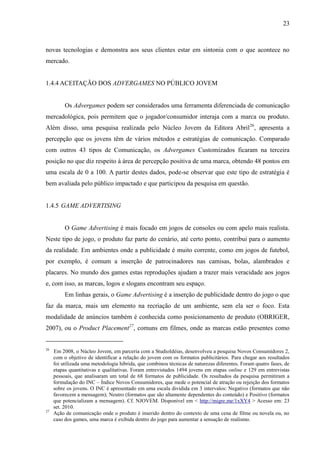 23
novas tecnologias e demonstra aos seus clientes estar em sintonia com o que acontece no
mercado.
1.4.4 ACEITAÇÃO DOS ADVERGAMES NO PÚBLICO JOVEM
Os Advergames podem ser considerados uma ferramenta diferenciada de comunicação
mercadológica, pois permitem que o jogador/consumidor interaja com a marca ou produto.
Além disso, uma pesquisa realizada pelo Núcleo Jovem da Editora Abril26
, apresenta a
percepção que os jovens têm de vários métodos e estratégias de comunicação. Comparado
com outros 43 tipos de Comunicação, os Advergames Customizados ficaram na terceira
posição no que diz respeito à área de percepção positiva de uma marca, obtendo 48 pontos em
uma escala de 0 a 100. A partir destes dados, pode-se observar que este tipo de estratégia é
bem avaliada pelo público impactado e que participou da pesquisa em questão.
1.4.5 GAME ADVERTISING
O Game Advertising é mais focado em jogos de consoles ou com apelo mais realista.
Neste tipo de jogo, o produto faz parte do cenário, até certo ponto, contribui para o aumento
da realidade. Em ambientes onde a publicidade é muito corrente, como em jogos de futebol,
por exemplo, é comum a inserção de patrocinadores nas camisas, bolas, alambrados e
placares. No mundo dos games estas reproduções ajudam a trazer mais veracidade aos jogos
e, com isso, as marcas, logos e slogans encontram seu espaço.
Em linhas gerais, o Game Advertising é a inserção de publicidade dentro do jogo o que
faz da marca, mais um elemento na recriação de um ambiente, sem ela ser o foco. Esta
modalidade de anúncios também é conhecida como posicionamento de produto (OBRIGER,
2007), ou o Product Placement27
, comuns em filmes, onde as marcas estão presentes como
26
Em 2008, o Núcleo Jovem, em parceria com a StudioIdéias, desenvolveu a pesquisa Novos Consumidores 2,
com o objetivo de identificar a relação do jovem com os formatos publicitários. Para chegar aos resultados
foi utilizada uma metodologia híbrida, que combinou técnicas de naturezas diferentes. Foram quatro fases, de
etapas quantitativas e qualitativas. Foram entrevistados 1494 jovens em etapas online e 129 em entrevistas
pessoais, que analisaram um total de 68 formatos de publicidade. Os resultados da pesquisa permitiram a
formulação do INC – Índice Novos Consumidores, que mede o potencial de atração ou rejeição dos formatos
sobre os jovens. O INC é apresentado em uma escala dividida em 3 intervalos: Negativo (formatos que não
favorecem a mensagem); Neutro (formatos que são altamente dependentes do conteúdo) e Positivo (formatos
que potencializam a mensagem). Cf. NJOVEM. Disponível em < http://migre.me/1xXY4 > Acesso em: 23
set. 2010.
27
Ação de comunicação onde o produto é inserido dentro do contexto de uma cena de filme ou novela ou, no
caso dos games, uma marca é exibida dentro do jogo para aumentar a sensação de realismo.
 