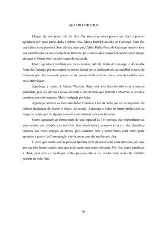 iii
AGRADECIMENTOS
Chegar até este ponto não foi fácil. Por isso, a primeira pessoa que devo e preciso
agradecer por cada passo dado é minha mãe, Maria Izabel Gauloski de Camargo. Sem ela,
nada disso seria possível. Sem dúvida, meu pai, Celino Pedro Porto de Camargo também teve
sua contribuição na construção deste trabalho, pois muitos dos passos necessários para chegar
até aqui só foram possíveis por causa de sua ajuda.
Quero agradecer também aos meus irmãos, Adriela Porto de Camargo e Alexandre
Porto de Camargo por mostrarem os pontos favoráveis e desfavoráveis ao escolher o curso de
Comunicação Institucional, apesar de os pontos desfavoráveis terem sido defendidos com
mais efetividade.
Agradeço, e muito, à Juliana Vlastuin. Sem você este trabalho não teria a mesma
qualidade, pois foi devido à nossa amizade e convivência que aprendi a observar, a pensar e
caminhar por mim mesmo. Muito obrigada por tudo.
Agradeço também ao meu orientador, Christian Luiz da Silva por me acompanhar em
minhas mudanças de planos e objeto de estudo. Agradeço a todos os meus professores ao
longo do curso, que de alguma maneira contribuíram para esse trabalho.
Quero agradecer de forma mais do que especial às 414 pessoas que responderam ao
questionário que compõe este trabalho. Sem vocês toda a pesquisa seria em vão. Agradeço
também aos meus colegas de turma, pois somente com a convivência com todos pude
aprender a gostar da Comunicação e tê-la como uma das minhas paixões.
É claro que muitas outras pessoas fizeram parte da construção deste trabalho, por isso,
aos que não foram citados, mas que estão aqui, meu muito obrigada. Por fim, quero agradecer
a Deus, pois sem ele nenhuma destas pessoas estaria em minha vida, nem este trabalho
poderia ter sido feito.
 