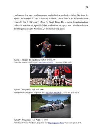 24
coadjuvantes da cena e contribuem para a ampliação da sensação de realidade. Nos jogos de
esporte, por exemplo, o Game Advertising é comum. Títulos como o Pro Evolution Soccer
(Figura 8), Fifa 2010 (Figura 9) e Need For Speed (Figura 10), as marcas dos patrocinadores
reais estão presentes nos jogos eletrônicos, tendo assim, um espaço para a veiculação de seus
produtos para este nicho. As figuras 7, 8 e 9 ilustram esses casos:
Figura 7 - Imagem do jogo Pro Evolution Soccer 2011
Fonte: Site Konami. Disponível em: <http://migre.me/1lWyP> Acesso em: 20 set. 2010.
Figura 8 – Imagem do Jogo Fifa 2010
Fonte: Electronics Arts Brasil. Disponível em: < http://migre.me/1lWCC> Acesso em: 20 set. 2010.
Figura 9 – Imagem do Jogo Need For Speed
Fonte: Site Electronics Arts Brasil. Disponível em: <http://migre.me/1lWCC> Acesso em: 20 set. 2010.
 
