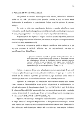 26
2. PROCEDIMENTOS METODOLÓGICOS
Para justificar as escolhas metodológicas deste trabalho, utilizou-se o referencial
teórico de Gil (1991) que classifica uma pesquisa científica a partir de quatro pontos
fundamentais: de acordo com os procedimentos técnicos, objetivos, pergunta de partida e
natureza.
Do ponto de vista dos procedimentos técnicos, a pesquisa classifica-se como
bibliográfica quando é elaborada a partir de material já publicado, constituído principalmente
de livros, artigos e periódicos e atualmente com material disponibilizado na Internet.
Do ponto de vista dos objetivos, a pesquisa classifica-se como exploratória, na medida
em que visa proporcionar maior visibilidade para o objeto de pesquisa, ao recuperar trabalhos
científicos já publicados sobre o tema.
Com relação à pergunta de partida, a pesquisa classifica-se como qualitativa, já que
procurou responder a variáveis subjetivas que não necessariamente precisam ser
quantificadas. Como define Minayo:
A pesquisa qualitativa responde a questões muito particulares. Ela se
preocupa com um nível de realidade que não pode ser quantificado. Ou seja,
ela trabalha com o universo de significados, motivos, aspirações, crenças,
valores e atitudes, o que corresponde a um espaço mais profundo das
relações, dos processos e dos fenômenos que não podem ser reduzidos à
operacionalização de variáveis (MINAYO, 1994, p.21-22).
Por fim, a pesquisa se define como aplicada, pois envolveu a construção de um perfil
baseado na aplicação de um questionário, a fim de identificar a percepção que os usuários da
Internet têm das empresas e produtos que utilizam os jogos eletrônicos como canais de
comunicação, bem como se este canal se caracteriza como um nicho de mercado.
A pesquisa de campo para este trabalho foi realizada essencialmente pela Internet.
Para a elaboração do questionário, o qual possuía 13 perguntas de múltipla-escolha, foi
utilizada a ferramenta de formulários do Google Docs (APÊNCIDE I). A partir da definição
de Lakatos & Marconi (2002), “questionário é um instrumento de coleta de dados constituído
por uma série ordenada de perguntas, que devem ser respondidas por escrito e sem a presença
do entrevistador” (LAKATOS & MARCONI, 2002, p.98).
O período para a aceitação das respostas foi de uma semana e, ao longo deste intervalo
de tempo, obteve-se 414 respostas. O questionário foi divulgado essencialmente pela Internet,
tendo em vista que o objeto de estudo desta pesquisa está inserido neste meio. Além disso, foi
dado ênfase para a divulgação pelo Twitter, pois de acordo com uma pesquisa da Revista
 