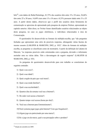 27
Info28
, com dados do Ibobe/Netratings, 41,73% dos usuários têm entre 19 e 24 anos, 26,66%
têm entre 25 a 30 anos, 14,49% tem entre 15 a 18 anos e 8,33% possuem idade entre 31 a 35
anos. A partir destes dados, observa-se que o perfil dos usuários desta ferramenta de
comunicação se aproxima do apresentado pela pesquisa da empresa Nielsen, apresentada no
capítulo anterior. Além disso, no Twitter foram identificados usuários relacionados ao objeto
desta pesquisa, no caso os jogos eletrônicos, e indivíduos relacionados à área de
Comunicação.
O questionário foi desenvolvido no formato de múltipla-escolha, que “são perguntas
fechadas que apresentam uma série de possíveis respostas, abrangendo várias facetas do
mesmo assunto (LAKATOS & MARCONI, 2002, p. 103)”. Além do formato de múltipla-
escolha, as perguntas se classificam como de mostruário. A partir da definição de Lakatos &
Marconi, “as respostas possíveis estão estruturadas com a pergunta, devendo o informante
assinalar uma ou várias delas. Têm a desvantagem de sugerir resposta” (LAKATOS &
MARCONI, 2002, p. 103).
As perguntas do questionário desenvolvido para este trabalho se constituíram do
seguinte conteúdo:
1) Qual o seu sexo?;
2) Qual a sua idade?;
3) Qual a região do país que você mora?;
4) Qual a sua renda familiar?;
5) Qual a sua escolaridade?;
6) Quantos dias da semana você usa a Internet?;
7) De onde você acessa a Internet?;
8) Quanto tempo você acessa (horas por dia)?;
9) Você usa a Internet para Entretenimento?;
10)Você costuma jogar jogos pela Internet? Com que frequência?;
11)Algum jogo era patrocinado por uma marca?;
12)Se o jogo era da marca, qual a sua percepção sobre o produto?
28
Edição de setembro de 2009.
 