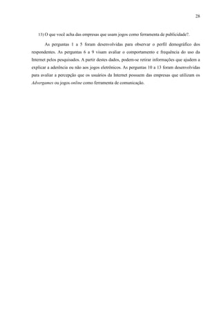 28
13) O que você acha das empresas que usam jogos como ferramenta de publicidade?.
As perguntas 1 a 5 foram desenvolvidas para observar o perfil demográfico dos
respondentes. As perguntas 6 a 9 visam avaliar o comportamento e frequência do uso da
Internet pelos pesquisados. A partir destes dados, podem-se retirar informações que ajudem a
explicar a aderência ou não aos jogos eletrônicos. As perguntas 10 a 13 foram desenvolvidas
para avaliar a percepção que os usuários da Internet possuem das empresas que utilizam os
Advergames ou jogos online como ferramenta de comunicação.
 