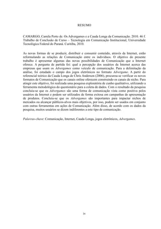 iv
RESUMO
CAMARGO, Camila Porto de. Os Advergames e a Cauda Longa da Comunicação. 2010. 46 f.
Trabalho de Conclusão de Curso – Tecnologia em Comunicação Institucional, Universidade
Tecnológica Federal do Paraná. Curitiba, 2010.
As novas formas de se produzir, distribuir e consumir conteúdo, através da Internet, estão
reformulando as relações de Comunicação entre os indivíduos. O objetivo do presente
trabalho é apresentar algumas das novas possibilidades de Comunicação que a Internet
oferece. A pergunta de partida foi: qual a percepção dos usuários da Internet acerca das
empresas que usam os Advergames como veículo de comunicação. Para a delimitação da
análise, foi estudado o campo dos jogos eletrônicos no formato Advergame. A partir do
referencial teórico da Cauda Longa de Chris Anderson (2006), procurou-se verificar os novos
formatos de Comunicação que os canais online oferecem construindo os canais de nicho. Para
atingir este objetivo, foi realizada uma pesquisa exploratória de cunho qualitativo, utilizando a
ferramenta metodológica do questionário para a coleta de dados. Com o resultado da pesquisa
concluiu-se que os Advergames são uma forma de comunicação vista como positiva pelos
usuários da Internet e podem ser utilizados de forma exitosa em campanhas de apresentação
de produtos. Concluiu-se que os Advergames são importantes para impactar nichos de
mercados ou alcançar públicos-alvos mais objetivos, por isso, podem ser usados em conjunto
com outras ferramentas em ações de Comunicação. Além disso, de acordo com os dados da
pesquisa, muitos usuários se dizem indiferentes a este tipo de comunicação.
Palavras-chave: Comunicação, Internet, Cauda Longa, jogos eletrônicos, Advergames.
 