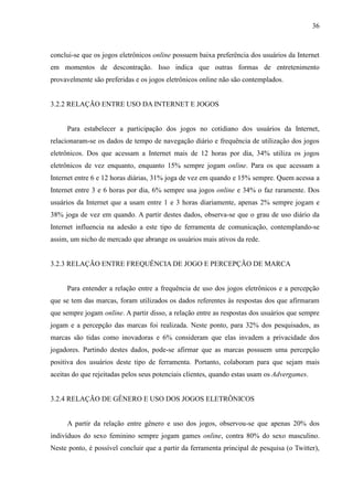 36
conclui-se que os jogos eletrônicos online possuem baixa preferência dos usuários da Internet
em momentos de descontração. Isso indica que outras formas de entretenimento
provavelmente são preferidas e os jogos eletrônicos online não são contemplados.
3.2.2 RELAÇÃO ENTRE USO DA INTERNET E JOGOS
Para estabelecer a participação dos jogos no cotidiano dos usuários da Internet,
relacionaram-se os dados de tempo de navegação diário e frequência de utilização dos jogos
eletrônicos. Dos que acessam a Internet mais de 12 horas por dia, 34% utiliza os jogos
eletrônicos de vez enquanto, enquanto 15% sempre jogam online. Para os que acessam a
Internet entre 6 e 12 horas diárias, 31% joga de vez em quando e 15% sempre. Quem acessa a
Internet entre 3 e 6 horas por dia, 6% sempre usa jogos online e 34% o faz raramente. Dos
usuários da Internet que a usam entre 1 e 3 horas diariamente, apenas 2% sempre jogam e
38% joga de vez em quando. A partir destes dados, observa-se que o grau de uso diário da
Internet influencia na adesão a este tipo de ferramenta de comunicação, contemplando-se
assim, um nicho de mercado que abrange os usuários mais ativos da rede.
3.2.3 RELAÇÃO ENTRE FREQUÊNCIA DE JOGO E PERCEPÇÃO DE MARCA
Para entender a relação entre a frequência de uso dos jogos eletrônicos e a percepção
que se tem das marcas, foram utilizados os dados referentes às respostas dos que afirmaram
que sempre jogam online. A partir disso, a relação entre as respostas dos usuários que sempre
jogam e a percepção das marcas foi realizada. Neste ponto, para 32% dos pesquisados, as
marcas são tidas como inovadoras e 6% consideram que elas invadem a privacidade dos
jogadores. Partindo destes dados, pode-se afirmar que as marcas possuem uma percepção
positiva dos usuários deste tipo de ferramenta. Portanto, colaboram para que sejam mais
aceitas do que rejeitadas pelos seus potenciais clientes, quando estas usam os Advergames.
3.2.4 RELAÇÃO DE GÊNERO E USO DOS JOGOS ELETRÔNICOS
A partir da relação entre gênero e uso dos jogos, observou-se que apenas 20% dos
indivíduos do sexo feminino sempre jogam games online, contra 80% do sexo masculino.
Neste ponto, é possível concluir que a partir da ferramenta principal de pesquisa (o Twitter),
 