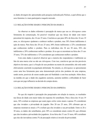 37
os dados divergem dos apresentados pela pesquisa realizada pela Nielsen, a qual afirma que o
sexo feminino é o mais participativo naquele mercado.
3.2.5 RELAÇÃO ENTRE IDADE E PERCEPÇÃO DA MARCA
Ao observar os dados referentes à percepção da marca que usa os Advergames como
ferramenta de comunicação, foi possível visualizar que nas faixas de idade com maior
percentual de resposta, dos 16 aos 35 anos. Concluiu-se que para 48% da faixa dos 16 aos 19
anos, os Advergames ajudaram a conhecer melhor o produto, mas 38% foram indiferentes à
ação da marca. Para faixa dos 20 aos 25 anos, 60% foram indiferentes e 22% consideraram
que conheceram melhor o produto. Para os indivíduos dos 26 aos 30 anos, 56% são
indiferentes e 28% conheceram melhor o produto. Já os que se encontram na faixa dos 31 aos
35 anos, 72% são indiferentes e 12% consideram que conheceram melhor o produto.
Com estes dados é possível observar que a maioria dos respondentes é indiferente ao
fato de uma marca criar ou não um Advergame. Com isso, conclui-se que um dos prováveis
objetivos da marca, que é a fixação de seus produtos na mente do consumidor, não está sendo
efetivamente concluído na população delimitada. No entanto, os Advergames se apresentaram
como uma boa ferramenta para uma demonstração prévia dos produtos de uma empresa,
sendo assim, possíveis de serem usados para tal finalidade e com boa aceitação. Além disso,
na medida em que a idade dos jogadores aumenta, aumenta também a dificuldade de fazer
com que um jogo influencie na decisão de compra destes.
3.2.6 RELAÇÃO ENTRE IDADE E PERCEPÇÃO DA EMPRESA
No que diz respeito à percepção dos pesquisados em relação às marcas, os resultados
nas faixas de idade com maior índice de respostas foi semelhante. Para a faixa dos 16 aos 19
anos, 34% avaliam as empresas que usam jogos online como atuais e apenas 3% consideram
que elas invadem a privacidade do jogador. Dos 20 aos 25 anos, 28% afirmam que as
empresas mostram-se atuais e 5% avaliam que elas invadem a sua privacidade. Entre os 26 e
30 anos, os dados são semelhantes, pois 30% as consideram atuais contra 6% que afirmam
que elas invadem a privacidade dos jogadores. Já na faixa dos 31 aos 35 anos, 40% acreditam
que elas são inovadoras contra 3% de percepção relativa à invasão da privacidade.
 