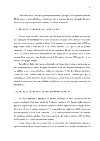 38
Com estes dados, conclui-se que majoritariamente a percepção das empresas é positiva.
Desta forma, os jogos eletrônicos contribuem para a formação de uma percepção de marca
favorável às empresas que se utilizam deles em nichos de mercado.
3.2.7 RELAÇÃO ENTRE RENDA E USO DOS JOGOS
No que tange a relação entre renda e uso dos jogos eletrônicos, os dados apontam que
não há relação entre renda familiar e maior assiduidade aos jogos online. Para os pesquisados
que têm renda entre 0 a 5 salários mínimos, 29% jogam de vez em quando, contra 12% que
joga sempre. Entre a faixa dos 5,1 a 10 salários mínimos, 32% joga de vez em quando,
enquanto 14% sempre utiliza esta forma de entretenimento. Já entre os que possuem entre
10,1 e 20 salários mínimos de renda familiar, 34% jogam de vez em quando e 9% o fazem
sempre. Para o que têm renda familiar acima de 20 salários mínimos, 32% joga de vez em
quando e 9% jogam sempre.
Partindo dos dados observados nesta relação entre respostas, observa-se que a renda não
está diretamente ligada ao uso dos jogos eletrônicos. Com isso, independentemente da renda
do público-alvo, os jogos eletrônicos podem ser utilizados. O fato de a Internet permitir o
acesso aos mais variados tipos de conteúdos de forma gratuita, contribui para que as
diferenças de cunho financeiro sejam minimizadas. Apesar disso, nesta relação é possível
visualizar que mesmo com esta facilidade possibilitada pela Internet, os jogos online não são
tão atrativos.
3.2.8 RELAÇÃO ENTRE RENDA E PERCEPÇÃO DO PRODUTO
Os dados referentes à percepção do produto em relação à renda dos pesquisados foi
muito semelhante. Para quem ganha até 5 salários mínimos, 66% ficaram indiferentes ao
produto, ao passo que 20% afirmam ter conhecido melhor o produto usado no jogo. Para a
faixa dos 5,1 aos 10 salários mínimos, 61% se consideraram indiferentes 22% conheceram
melhor o produto. Dos 10,1 aos 20 salários, 57% se consideraram indiferentes e 26% avaliam
ter conhecido melhor o produto. Para a faixa acima dos 20 salários mínimos, 55% se dizem
indiferentes e 31% conheceram melhor o produto.
Neste ponto, os Advergames mais uma vez se mostram uma ferramenta mais efetiva na
aproximação do cliente ao produto do que uma ferramenta de motivação ao consumo. No
 