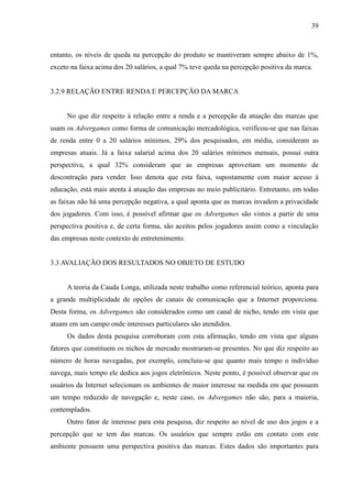 39
entanto, os níveis de queda na percepção do produto se mantiveram sempre abaixo de 1%,
exceto na faixa acima dos 20 salários, a qual 7% teve queda na percepção positiva da marca.
3.2.9 RELAÇÃO ENTRE RENDA E PERCEPÇÃO DA MARCA
No que diz respeito à relação entre a renda e a percepção da atuação das marcas que
usam os Advergames como forma de comunicação mercadológica, verificou-se que nas faixas
de renda entre 0 a 20 salários mínimos, 29% dos pesquisados, em média, consideram as
empresas atuais. Já a faixa salarial acima dos 20 salários mínimos mensais, possui outra
perspectiva, a qual 32% consideram que as empresas aproveitam um momento de
descontração para vender. Isso denota que esta faixa, supostamente com maior acesso à
educação, está mais atenta à atuação das empresas no meio publicitário. Entretanto, em todas
as faixas não há uma percepção negativa, a qual aponta que as marcas invadem a privacidade
dos jogadores. Com isso, é possível afirmar que os Advergames são vistos a partir de uma
perspectiva positiva e, de certa forma, são aceitos pelos jogadores assim como a vinculação
das empresas neste contexto de entretenimento.
3.3 AVALIAÇÃO DOS RESULTADOS NO OBJETO DE ESTUDO
A teoria da Cauda Longa, utilizada neste trabalho como referencial teórico, aponta para
a grande multiplicidade de opções de canais de comunicação que a Internet proporciona.
Desta forma, os Advergames são considerados como um canal de nicho, tendo em vista que
atuam em um campo onde interesses particulares são atendidos.
Os dados desta pesquisa corroboram com esta afirmação, tendo em vista que alguns
fatores que constituem os nichos de mercado mostraram-se presentes. No que diz respeito ao
número de horas navegadas, por exemplo, concluiu-se que quanto mais tempo o indivíduo
navega, mais tempo ele dedica aos jogos eletrônicos. Neste ponto, é possível observar que os
usuários da Internet selecionam os ambientes de maior interesse na medida em que possuem
um tempo reduzido de navegação e, neste caso, os Advergames não são, para a maioria,
contemplados.
Outro fator de interesse para esta pesquisa, diz respeito ao nível de uso dos jogos e a
percepção que se tem das marcas. Os usuários que sempre estão em contato com este
ambiente possuem uma perspectiva positiva das marcas. Estes dados são importantes para
 