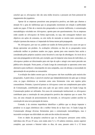 40
concluir que os Advergames não são uma mídia invasiva e possuem um bom potencial de
engajamento dos jogadores.
Apesar de as empresas possuírem uma perspectiva positiva, um dado que chamou a
atenção foi o grau de indiferença que os pesquisados mostraram em relação à publicidade
usada nos jogos. O fato de a maioria dos pesquisados se mostrar indiferente, à comunicação
mercadológica veiculada nos Advergames, aponta para um questionamento. Ou as empresas
estão usando ao Advergames de forma equivocada, ou seja, não conseguem traduzir seus
objetivos em ações de consumo, ou este nicho de mercado se mostra mais consciente em
relação à postura das marcas e é impactado de forma menor pela propaganda.
Os Advergames, por sua vez, podem ser usados de forma positiva nos casos em que se
deseja apresentar um produto. As avaliações referentes ao fato de os pesquisados terem
conhecido melhor os produtos usados nos jogos, aponta para uma maneira bem aceita e
considerada pelos próprios usuários como favorável a este tipo de abordagem. Ao invés de se
usar uma propaganda na televisão, por exemplo, que irá impactar uma massa de indivíduos, os
Advergames podem ser direcionados para este tipo de ação e atingir com maior precisão um
público-alvo desejado. Neste ponto, a Cauda Longa da comunicação se apresenta como uma
alternativa para melhorar o desempenho de uma campanha, caso ela abranja a necessidade de
apresentação de um produto ao consumidor.
A avaliação dos dados mostra que os Advergames são bem recebidos pela maioria dos
pesquisados. A partir disso, é possível concluir que independentemente da ação que se deseje
criar, os jogos eletrônicos se mostram como uma ferramenta vista sem repulsa pelos
consumidores. Portanto, é possível pensar os Advergames como um complemento para ações
de Comunicação, contribuindo para uma ação em que outros canais da Cauda Longa da
Comunicação podem ser utilizados. Em casos de comunicação institucional, os Advergames
contribuem para a construção de uma perspectiva positiva das empresas que os usam. Por
isso, em uma situação de posicionamento de mercado, os Advergames podem auxiliar na
construção de uma nova percepção de marca.
Contudo, é de extrema importância identificar o público que se deseja impactar e
ponderar se os jogos eletrônicos são a melhor forma de se fazer isso. A Cauda Longa da
Comunicação abrange diversas ferramentas para a comunicação mercadológica, mas é
necessário averiguar sua efetividade em cada um dos nichos de mercado.
Com os dados da pesquisa concluiu-se que os Advergames possuem como nicho,
indivíduos dos 20 aos 25 anos, com renda entre 5,1 a 10 salários mínimos, ensino superior
completo, que acessam a Internet todos os dias, de casa, passam entre 6 e 12 horas
 