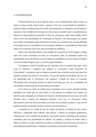 42
4. CONSIDERAÇÕES
A Internet deixou de ser uma mídia de nicho e vem se popularizando cada vez mais em
todas as classes sociais, faixas etárias e gêneros. Com isso, a necessidade de entendê-la e
pesquisar sobre as mudanças que esta mídia vêm acarretando na conjuntura social brasileira é
necessário. Este Trabalho de Conclusão de Curso buscou contribuir para o entendimento da
Internet em uma perspectiva particular. O foco nos Advergames, dado neste trabalho, busca
trazer à tona uma possibilidade de visualização da Internet e da Comunicação, em campos
nem sempre contemplados pelos profissionais da área. Ao se mostrar mais uma possibilidade
de interação com os consumidores de Comunicação, fomenta-se a necessidade de observação
destes novos mercados, bem como uma necessidade de atendê-los.
Tendo como principal objetivo, este Trabalho de Conclusão de Curso propôs a relação
entre uma teoria construída com base no crescimento, tanto de penetração quanto das
possibilidades de uso da Internet, com um campo em ascendência, mas que ainda se configura
como uma mídia emergente, que é o caso dos jogos eletrônicos.
Ao recuperar o ponto de partida que era “perceber como os usuários dos jogos online
veem as empresas e produtos que utilizam os Advergames como ferramenta de
Comunicação”, constatou-se que as empresas possuem uma avaliação positiva por parte dos
jogadores quando esta utiliza os Advergames. No que diz respeito aos produtos, por sua vez,
foi identificado que os Advergames não cumprem a função de incitar ao consumo.
Obviamente, cada Advergame possui um objetivo particular, por isso, ele vai depender das
necessidades comunicacionais de cada empresa ou produto.
Ao se trazer um objeto de estudo pouco pesquisado, teve-se como principal intenção
apresentar esta mídia que, de certa forma, já está presente no cotidiano dos usuários da
Internet e que acompanha as limitações de conexão e de ferramentas de acesso que são ainda
precárias para a maioria da população brasileira. Com isso, os Advergames foram
apresentados como uma forma inovadora, de acordo com os próprios usuários, e que tem um
grande potencial se utilizados de forma coerente com seus objetivos.
A ausência de um estado da arte no campo da Internet no Brasil, de certa forma,
dificultou a elaboração deste trabalho. Sem dúvida, o número de pesquisas quantitativas
realizadas por vários institutos de pesquisa e que foram inclusive utilizadas nesta pesquisa,
contribuem para este entendimento da Internet. No entanto, a carência de fontes sobre o
objeto de estudo e os jogos eletrônicos em geral, se configura como uma lacuna que pode ser
preenchida pelos profissionais, acadêmicos e professores da área da Comunicação.
 