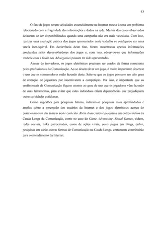 43
O fato de jogos serem veiculados essencialmente na Internet trouxe à tona um problema
relacionado com a fragilidade das informações e dados na rede. Muitos dos casos observados
deixaram de ser disponibilizados quando uma campanha não era mais veiculada. Com isso,
realizar uma avaliação prática dos jogos apresentados neste trabalho se configurou em uma
tarefa inexequível. Em decorrência deste fato, foram encontradas apenas informações
produzidas pelos desenvolvedores dos jogos e, com isso, observou-se que informações
tendenciosas a favor dos Advergames possam ter sido apresentadas.
Apesar de inovadores, os jogos eletrônicos precisam ser usados de forma consciente
pelos profissionais da Comunicação. Ao se desenvolver um jogo, é muito importante observar
o uso que os consumidores estão fazendo deste. Sabe-se que os jogos possuem um alto grau
de retenção de jogadores por incentivarem a competição. Por isso, é importante que os
profissionais da Comunicação fiquem atentos ao grau de uso que os jogadores vêm fazendo
de suas ferramentas, para evitar que estes indivíduos criem dependências que prejudiquem
outras atividades cotidianas.
Como sugestões para pesquisas futuras, indicam-se pesquisas mais aprofundadas e
amplas sobre a percepção dos usuários da Internet e dos jogos eletrônicos acerca do
posicionamento das marcas neste contexto. Além disso, iniciar pesquisas em outros nichos da
Cauda Longa da Comunicação, como no caso do Game Advertising, Social Games, vídeos,
redes sociais, links patrocinados, casos de ações virais, posts pagos em Blogs, enfim,
pesquisas em várias outras formas de Comunicação na Cauda Longa, certamente contribuirão
para o entendimento da Internet.
 