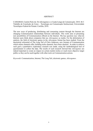v
ABSTRACT
CAMARGO, Camila Porto de. Os Advergames e a Cauda Longa da Comunicação. 2010. 46 f.
Trabalho de Conclusão de Curso – Tecnologia em Comunicação Institucional, Universidade
Tecnológica Federal do Paraná. Curitiba, 2010.
The new ways of producing, distributing and consuming content through the Internet are
changing Communication relationships between individuals. This work aims at presenting
new possibilities of Communication offered on the Internet. The key question was: what do
Internet users think about companies that use Advergames as media. For the delimitation of
analysis, the field of electronic games in the Advergame format has been studied. From the
theoretical referential of The Long Tail of Chris Anderson, new formats of Communication
which online channels offer, building niche channels, have been checked. In order to achieve
such goal a quantitative exploratory research was made, using the methodological tool of
questionnaire to collect the data. The results of such research showed that Advergames are
indeed important to create an impact on certain market niches or reach more objective target
public so they can be used together with other tools on Communication actions.
Keywords: Communication, Internet, The Long Tail, electronic games, Advergames.
 