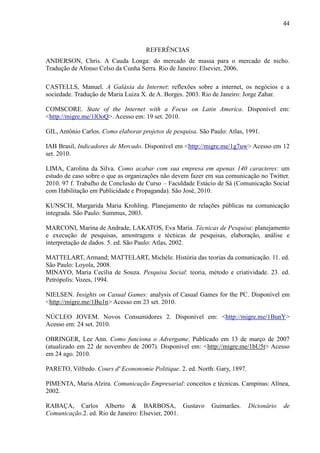 44
REFERÊNCIAS
ANDERSON, Chris. A Cauda Longa: do mercado de massa para o mercado de nicho.
Tradução de Afonso Celso da Cunha Serra. Rio de Janeiro: Elsevier, 2006.
CASTELLS, Manuel. A Galáxia da Internet: reflexões sobre a internet, os negócios e a
sociedade. Tradução de Maria Luiza X. de A. Borges. 2003. Rio de Janeiro: Jorge Zahar.
COMSCORE. State of the Internet with a Focus on Latin America. Disponível em:
<http://migre.me/1lOoQ>. Acesso em: 19 set. 2010.
GIL, Antônio Carlos. Como elaborar projetos de pesquisa. São Paulo: Atlas, 1991.
IAB Brasil, Indicadores de Mercado. Disponível em <http://migre.me/1g7uw> Acesso em 12
set. 2010.
LIMA, Carolina da Silva. Como acabar com sua empresa em apenas 140 caracteres: um
estudo de caso sobre o que as organizações não devem fazer em sua comunicação no Twitter.
2010. 97 f. Trabalho de Conclusão de Curso – Faculdade Estácio de Sá (Comunicação Social
com Habilitação em Publicidade e Propaganda). São José, 2010.
KUNSCH, Margarida Maria Krohling. Planejamento de relações públicas na comunicação
integrada. São Paulo: Summus, 2003.
MARCONI, Marina de Andrade, LAKATOS, Eva Maria. Técnicas de Pesquisa: planejamento
e execução de pesquisas, amostragens e técnicas de pesquisas, elaboração, análise e
interpretação de dados. 5. ed. São Paulo: Atlas, 2002.
MATTELART, Armand; MATTELART, Michèle. História das teorias da comunicação. 11. ed.
São Paulo: Loyola, 2008.
MINAYO, Maria Cecília de Souza. Pesquisa Social: teoria, método e criatividade. 23. ed.
Petrópolis: Vozes, 1994.
NIELSEN. Insights on Casual Games: analysis of Casual Games for the PC. Disponível em
<http://migre.me/1Bu1n> Acesso em 23 set. 2010.
NÚCLEO JOVEM. Novos Consumidores 2. Disponível em: <http://migre.me/1BunY>
Acesso em: 24 set. 2010.
OBRINGER, Lee Ann. Como funciona o Advergame. Publicado em 13 de março de 2007
(atualizado em 22 de novembro de 2007). Disponível em: <http://migre.me/1bU5t> Acesso
em 24 ago. 2010.
PARETO, Vilfredo. Cours d' Econonomie Politique. 2. ed. North: Gary, 1897.
PIMENTA, Maria Alzira. Comunicação Empresarial: conceitos e técnicas. Campinas: Alínea,
2002.
RABAÇA, Carlos Alberto & BARBOSA, Gustavo Guimarães. Dicionário de
Comunicação.2. ed. Rio de Janeiro: Elsevier, 2001.
 
