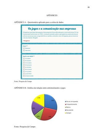 46
APÊNDICES
APÊNDICE A – Questionário aplicado para a coleta de dados
Fonte: Pesquisa de Campo
APÊNDICE B - Gráfico de relação entre entretenimento e jogos
Fonte: Pesquisa de Campo
 