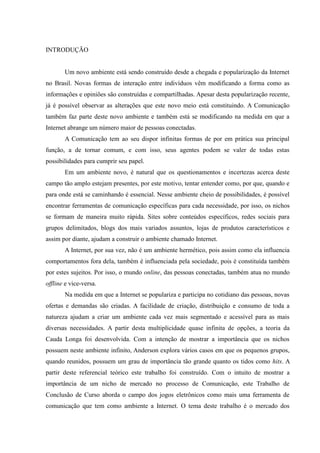 INTRODUÇÃO
Um novo ambiente está sendo construído desde a chegada e popularização da Internet
no Brasil. Novas formas de interação entre indivíduos vêm modificando a forma como as
informações e opiniões são construídas e compartilhadas. Apesar desta popularização recente,
já é possível observar as alterações que este novo meio está constituindo. A Comunicação
também faz parte deste novo ambiente e também está se modificando na medida em que a
Internet abrange um número maior de pessoas conectadas.
A Comunicação tem ao seu dispor infinitas formas de por em prática sua principal
função, a de tornar comum, e com isso, seus agentes podem se valer de todas estas
possibilidades para cumprir seu papel.
Em um ambiente novo, é natural que os questionamentos e incertezas acerca deste
campo tão amplo estejam presentes, por este motivo, tentar entender como, por que, quando e
para onde está se caminhando é essencial. Nesse ambiente cheio de possibilidades, é possível
encontrar ferramentas de comunicação específicas para cada necessidade, por isso, os nichos
se formam de maneira muito rápida. Sites sobre conteúdos específicos, redes sociais para
grupos delimitados, blogs dos mais variados assuntos, lojas de produtos característicos e
assim por diante, ajudam a construir o ambiente chamado Internet.
A Internet, por sua vez, não é um ambiente hermético, pois assim como ela influencia
comportamentos fora dela, também é influenciada pela sociedade, pois é constituída também
por estes sujeitos. Por isso, o mundo online, das pessoas conectadas, também atua no mundo
offline e vice-versa.
Na medida em que a Internet se populariza e participa no cotidiano das pessoas, novas
ofertas e demandas são criadas. A facilidade de criação, distribuição e consumo de toda a
natureza ajudam a criar um ambiente cada vez mais segmentado e acessível para as mais
diversas necessidades. A partir desta multiplicidade quase infinita de opções, a teoria da
Cauda Longa foi desenvolvida. Com a intenção de mostrar a importância que os nichos
possuem neste ambiente infinito, Anderson explora vários casos em que os pequenos grupos,
quando reunidos, possuem um grau de importância tão grande quanto os tidos como hits. A
partir deste referencial teórico este trabalho foi construído. Com o intuito de mostrar a
importância de um nicho de mercado no processo de Comunicação, este Trabalho de
Conclusão de Curso aborda o campo dos jogos eletrônicos como mais uma ferramenta de
comunicação que tem como ambiente a Internet. O tema deste trabalho é o mercado dos
 