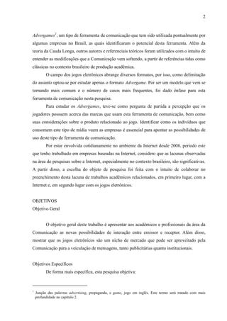 2
Advergames1
, um tipo de ferramenta de comunicação que tem sido utilizada pontualmente por
algumas empresas no Brasil, as quais identificaram o potencial desta ferramenta. Além da
teoria da Cauda Longa, outros autores e referenciais teóricos foram utilizados com o intuito de
entender as modificações que a Comunicação vem sofrendo, a partir de referências tidas como
clássicas no contexto brasileiro de produção acadêmica.
O campo dos jogos eletrônicos abrange diversos formatos, por isso, como delimitação
do assunto optou-se por estudar apenas o formato Advergame. Por ser um modelo que vem se
tornando mais comum e o número de casos mais frequentes, foi dado ênfase para esta
ferramenta de comunicação nesta pesquisa.
Para estudar os Advergames, teve-se como pergunta de partida a percepção que os
jogadores possuem acerca das marcas que usam esta ferramenta de comunicação, bem como
suas considerações sobre o produto relacionado ao jogo. Identificar como os indivíduos que
consomem este tipo de mídia veem as empresas é essencial para apontar as possibilidades de
uso deste tipo de ferramenta de comunicação.
Por estar envolvida cotidianamente no ambiente da Internet desde 2008, período este
que tenho trabalhado em empresas baseadas na Internet, considero que as lacunas observadas
na área de pesquisas sobre a Internet, especialmente no contexto brasileiro, são significativas.
A partir disso, a escolha do objeto de pesquisa foi feita com o intuito de colaborar no
preenchimento desta lacuna de trabalhos acadêmicos relacionados, em primeiro lugar, com a
Internet e, em segundo lugar com os jogos eletrônicos.
OBJETIVOS
Objetivo Geral
O objetivo geral deste trabalho é apresentar aos acadêmicos e profissionais da área da
Comunicação as novas possibilidades de interação entre emissor e receptor. Além disso,
mostrar que os jogos eletrônicos são um nicho de mercado que pode ser aproveitado pela
Comunicação para a veiculação de mensagens, tanto publicitárias quanto institucionais.
Objetivos Específicos
De forma mais específica, esta pesquisa objetiva:
1
Junção das palavras advertising, propaganda, e game, jogo em inglês. Este termo será tratado com mais
profundidade no capítulo 2.
 