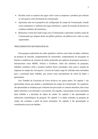 3
 Perceber como os usuários dos jogos online veem as empresas e produtos que utilizam
os Advergames como ferramenta de comunicação;
 Apresentar uma nova perspectiva de configuração do campo da Comunicação, usando
como comparativo o ambiente dos jogos eletrônicos, a partir da inserção da Internet no
cotidiano midiático dos brasileiros;
 Relacionar a teoria da Cauda Longa com a Comunicação e apresentar variados canais de
Comunicação que atingem desde um público genérico, até públicos-alvo cada vez mais
segmentados.
PROCEDIMENTOS METODOLÓGICOS
Esta pesquisa exploratória de cunho qualitativo utilizou como fonte de dados, relatórios
de pesquisa de mercado, comportamento do consumidor, comportamento de navegação na
Internet e tendências de consumo de mídia, produzidos por agências de pesquisa nacionais e
internacionais como IBOPE, Nielsen e ComScore. Além dos relatórios de pesquisas,
trabalhos científicos sobre a temática também foram consultados, bem como a atuação de
empresas no campo dos Advergames. A teoria da Cauda Longa foi utilizada como norteadora
para a construção deste trabalho, que contou como procedimento de coleta de dados o
questionário.
Este Trabalho de Conclusão de Curso divide-se em quatro partes. No capítulo 1 são
apresentadas teorias que ajudam o entendimento do campo da Comunicação. Na sequência,
são apresentadas as mudanças que a Internet tem provocado no contexto brasileiro, bem como
dados referentes à sua utilização e crescimento. Em seguida, é apresentada a teoria norteadora
deste trabalho e a descrição do objeto de estudo. No capítulo 2 são apresentados os
referenciais metodológicos da pesquisa. No capítulo 3 os dados coletados na pesquisa de
campo são avaliados a partir da teoria norteadora. No capítulo 4 são apresentadas as
considerações acerca do trabalho.
 
