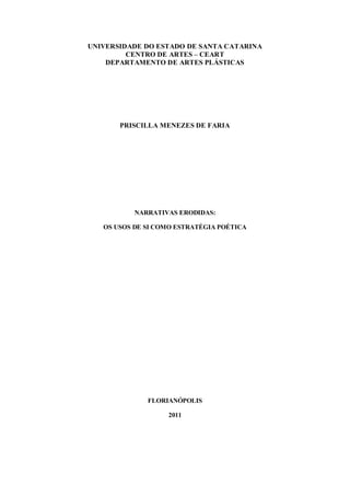 UNIVERSIDADE DO ESTADO DE SANTA CATARINA
         CENTRO DE ARTES – CEART
    DEPARTAMENTO DE ARTES PLÁSTICAS




       PRISCILLA MENEZES DE FARIA




           NARRATIVAS ERODIDAS:

   OS USOS DE SI COMO ESTRATÉGIA POÉTICA




              FLORIANÓPOLIS

                   2011
 