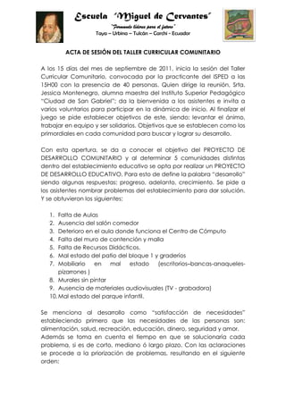 ACTA DE SESIÓN DEL TALLER CURRICULAR COMUNITARIO<br />A los 15 días del mes de septiembre de 2011, inicia la sesión del Taller Curricular Comunitario, convocada por la practicante del ISPED a las 15H00 con la presencia de 40 personas. Quien dirige la reunión, Srta. Jessica Montenegro, alumna maestra del Instituto Superior Pedagógico “Ciudad de San Gabriel”; da la bienvenida a los asistentes e invita a varios voluntarios para participar en la dinámica de inicio. Al finalizar el juego se pide establecer objetivos de este, siendo: levantar el ánimo, trabajar en equipo y ser solidarios. Objetivos que se establecen como los primordiales en cada comunidad para buscar y lograr su desarrollo.<br />Con esta apertura, se da a conocer el objetivo del PROYECTO DE DESARROLLO COMUNITARIO y al determinar 5 comunidades distintas dentro del establecimiento educativo se opta por realizar un PROYECTO DE DESARROLLO EDUCATIVO. Para esto de define la palabra “desarrollo” siendo algunas respuestas: progreso, adelanto, crecimiento. Se pide a los asistentes nombrar problemas del establecimiento para dar solución. Y se obtuvieron los siguientes:<br />Falta de Aulas<br />Ausencia del salón comedor<br />Deterioro en el aula donde funciona el Centro de Cómputo<br />Falta del muro de contención y malla<br />Falta de Recursos Didácticos.<br />Mal estado del patio del bloque 1 y graderíos<br />Mobiliario en mal estado (escritorios–bancas-anaqueles- pizarrones )<br />Murales sin pintar<br />Ausencia de materiales audiovisuales (TV - grabadora)<br />Mal estado del parque infantil.<br />Se menciona al desarrollo como “satisfacción de necesidades” estableciendo primero que las necesidades de las personas son: alimentación, salud, recreación, educación, dinero, seguridad y amor.<br />Además se toma en cuenta el tiempo en que se solucionaría cada problema, si es de corto, mediano ó largo plazo. Con las aclaraciones se procede a la priorización de problemas, resultando en el siguiente orden:<br />Ausencia de materiales audiovisuales (TV - grabadora)<br />Murales sin pintar<br />Mobiliario en mal estado (escritorios–bancas-anaqueles- pizarrones )<br />Falta de recursos didácticos.<br />Mal estado del parque infantil.<br />Mal estado del patio del bloque 1 y graderíos<br />Ausencia del salón comedor<br />Deterioro en el aula donde funciona el Centro de Cómputo<br />Falta de Aulas<br />Falta del muro de contención y malla<br />Los asistentes dan a conocer que la Junta Parroquial de Urbina se ha comprometido desde el año anterior a solucionar el problema 6; el Gobierno Municipal Autónomo de Tulcán ha revisado el problema 8 y está en gestión el 7. Se propone que para el problema 3 se utilice recursos del establecimiento, es decir usar la madera del bosque de la escuela para la creación y construcción de juegos infantiles. La DINSE no puede ofertar nuevas obras de infraestructura porque el tiempo de la última acción es reciente, pero existe la posibilidad de solucionar a través de este organismo, el problema 2.<br />Para la solución de éstos problemas se pide la el respaldo de los padres de familia, comprometiéndose con la alumna maestra a brindar apoyo en gestiones y actividades a realizarse para el cumplimiento de los objetivos.<br />En caso de existir nuevas sugerencias o determinaciones, se trabajará en conjunto el Comité Central de Padres de Familia.<br />Sra. Damariz Almeida                   Lic. Carmita García<br />PRESIDENTA DEL                       DIRECTORA<br />                       C.C.P.F<br />Srta. Jessica Montenegro<br />ALUMNA MAESTRA<br />