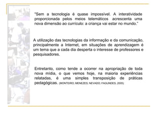 Entretanto, como tende a ocorrer na apropriação de toda nova mídia, o que vemos hoje, na maioria experiências relatadas, é uma simples transposição de práticas pedagógicas.  (MONTEIRO; MENEZES; NEVADO; FAGUNDES, 2005)  "Sem a tecnologia é quase impossível. A interatividade proporcionada pelos meios telemáticos  acrescenta uma nova dimensão ao currículo: a criança vai estar no mundo.”  A utilização das tecnologias da informação e da comunicação, principalmente a Internet, em situações de aprendizagem é um tema que a cada dia desperta o interesse de professores e pesquisadores. 